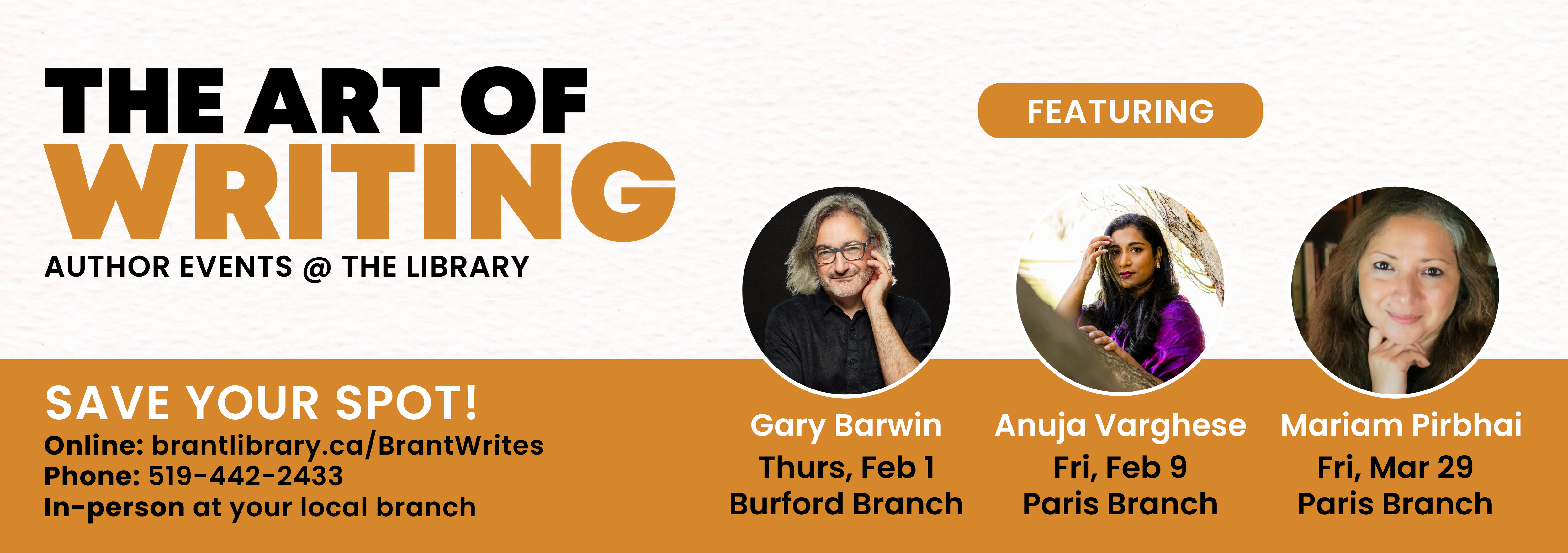 Text reads, "The art of writing. Author events at the library. save your spot! Online at brantlibrary.ca/BrantWrites. Phone 519-442-2433. In person at your local branch. Featuring Gary Barwin, February 1, Burford Branch. Anuja Varghese, February 9, Paris Branch. Mariam Pirbhai, March 28, Paris Branch." Professional portraits of each author located above names.